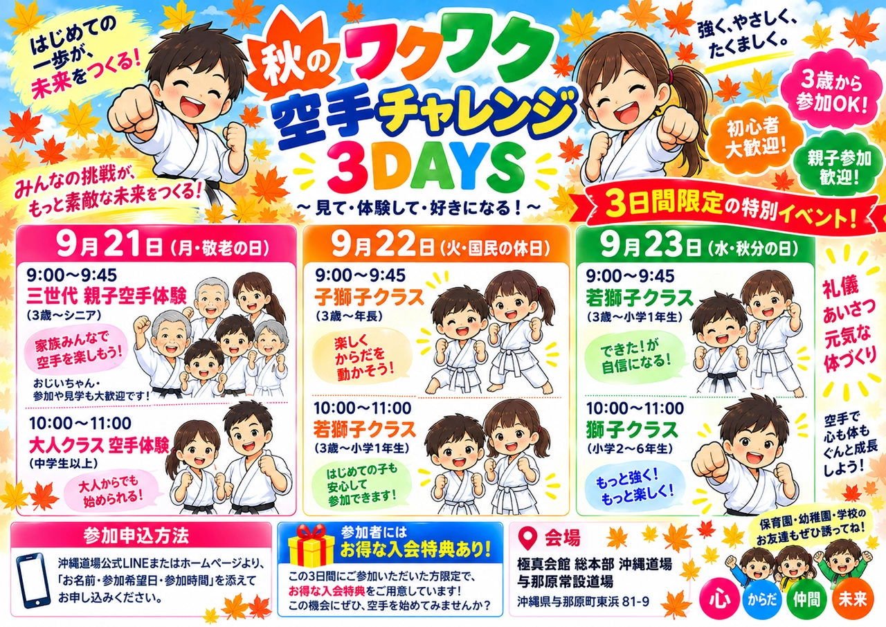 秋のワクワク空手チャレンジ3DAYS 見て・体験して・好きになる！ 3日間限定の特別イベント 9月21日（月・敬老の日）9:00〜9:45三世代 親子空手体験（3歳〜シニア）／10:00〜11:00大人クラス空手体験（中学生以上） 9月22日（火・国民の休日）9:00〜9:45子獅子クラス（3歳〜年長）／10:00〜11:00若獅子クラス（3歳〜小学1年生） 9月23日（水・秋分の日）9:00〜9:45若獅子クラス（3歳〜小学1年生）／10:00〜11:00獅子クラス（小学2〜6年生） 3歳から参加OK 初心者大歓迎 親子参加歓迎 参加者にはお得な入会特典あり 参加申込方法：沖縄道場公式LINEまたはホームページより 会場：極真会館 総本部 沖縄道場 与那原常設道場（沖縄県与那原町東浜81-9）