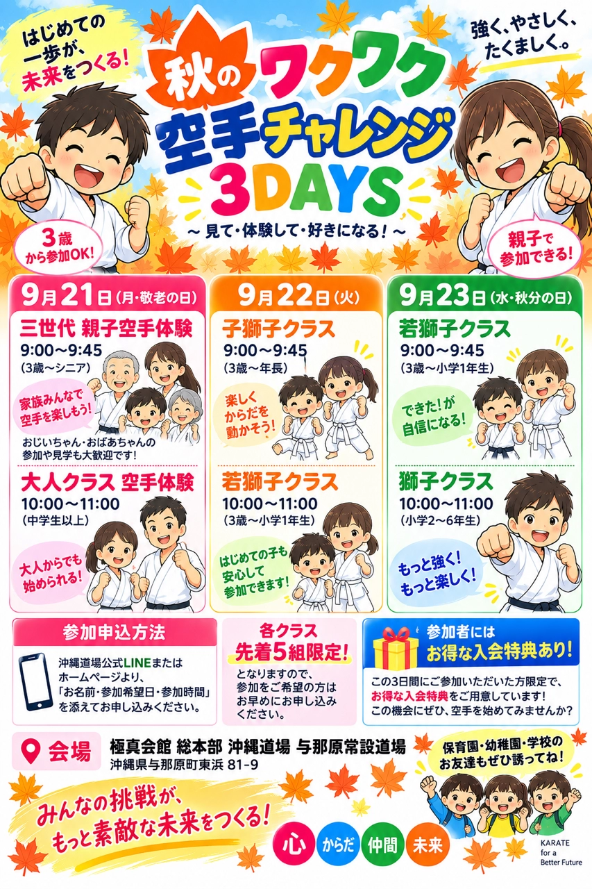 秋のワクワク空手チャレンジ3DAYS 見て・体験して・好きになる！ 9月21日（月・敬老の日）三世代 親子空手体験（3歳〜シニア）9:00〜9:45／大人クラス空手体験（中学生以上）10:00〜11:00 9月22日（火）子獅子クラス（3歳〜年長）9:00〜9:45／若獅子クラス（3歳〜小学1年生）10:00〜11:00 9月23日（水・秋分の日）若獅子クラス（3歳〜小学1年生）9:00〜9:45／獅子クラス（小学2〜6年生）10:00〜11:00 3歳から参加OK 親子で参加できる 各クラス先着5組限定 参加者にはお得な入会特典あり 参加申込方法：沖縄道場公式LINEまたはホームページより 会場：極真会館 総本部 沖縄道場 与那原常設道場（沖縄県与那原町東浜81-9）