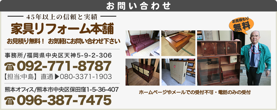 お問い合わせ家具のリフォーム家具のリフォーム本舗修理の事、価格の事、お気軽にお問い合わせ下さい。電話092-771-8787 携帯080-3371-1903 他社で購入された家具の修理も承ります。お気軽にお問い合わせ下さい。