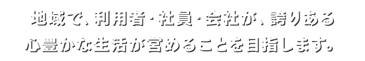 地域で、利用者・社員・会社が、誇りある心豊かな生活が営めることを目指します。