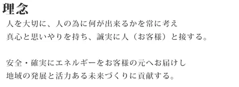 理念 人を大切に、人の為に何が出来るかを常に考え真心と思いやりを持ち、誠実に人（お客様）と接する。安全・確実にエネルギーをお客様の元へお届けし地域の発展と活力ある未来づくりに貢献する。