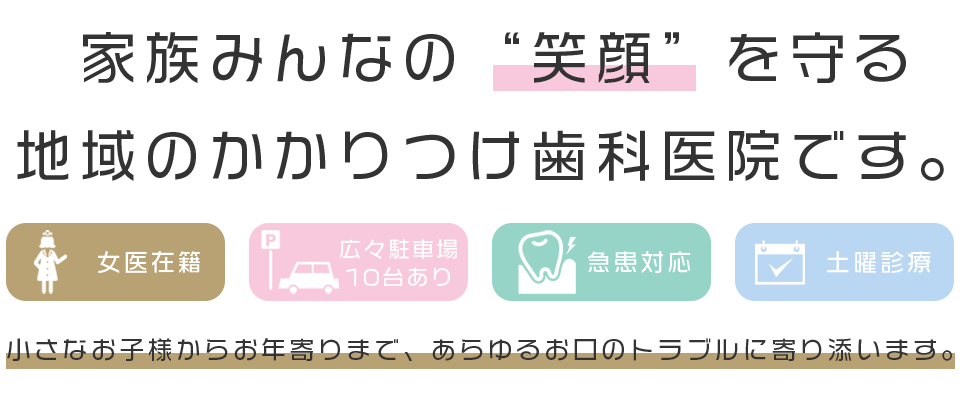 家族みんなの“笑顔”を守る 地域のかかりつけ歯科医院です。