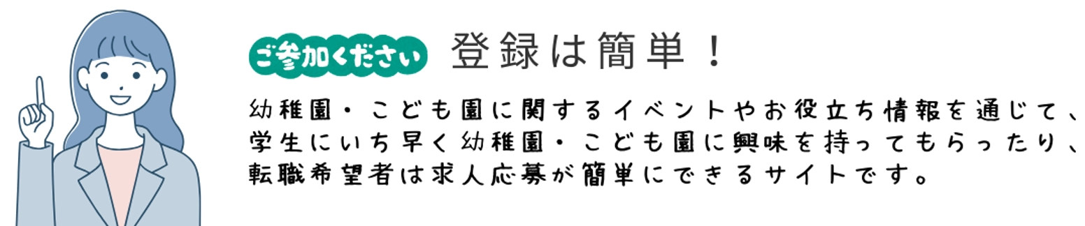 ご参加ください　登録は簡単！幼稚園・こども園に関するイベントやお役立ち情報を通じて、学生にいち早く幼稚園・こども園に興味を持ってもらったり、転職希望者は求人応募が簡単にできるサイトです。