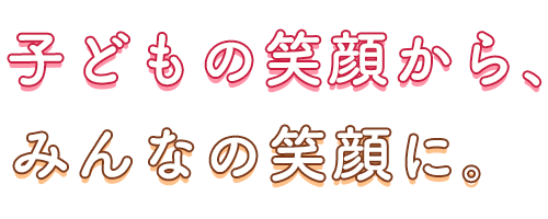 子どもの笑顔から、みんなの笑顔に。
