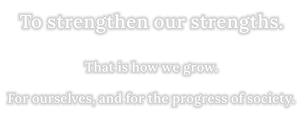 To strengthen our strengths. That is how we grow. For ourselves, and for the progress of society.