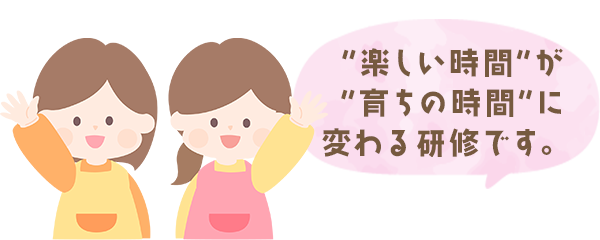 “楽しい時間”が“育ちの時間”に変わる研修です。