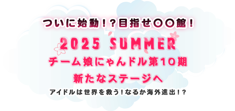 ついに始動！？目指せ〇〇館！ 2025 SUMMER チーム娘にゃんドル10期生 新たなステージへ アイドルは世界を救う！なるか海外進出！？