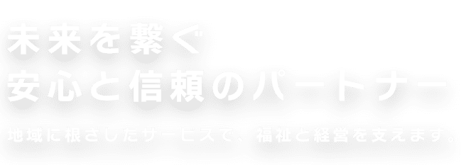未来を繋ぐ、安心と信頼のパートナー。地域に根ざしたサービスで、福祉と経営を支えます。