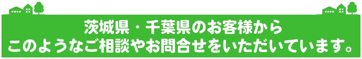 茨城県・千葉県のお客様からこのようなご相談やお問合せをいただいています。