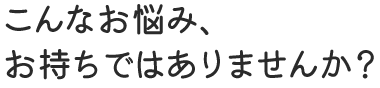 こんな悩みをお持ちではありませんか?