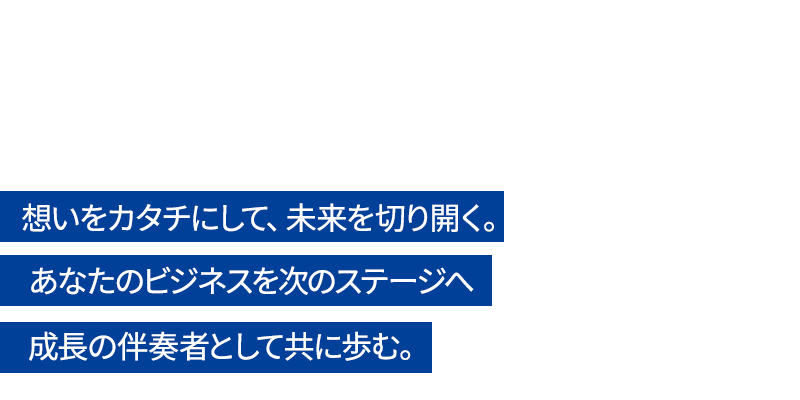 想いをカタチにして、未来を切り開く。あなたのビジネスを次のステージへ 成長の伴奏者として共に歩む。