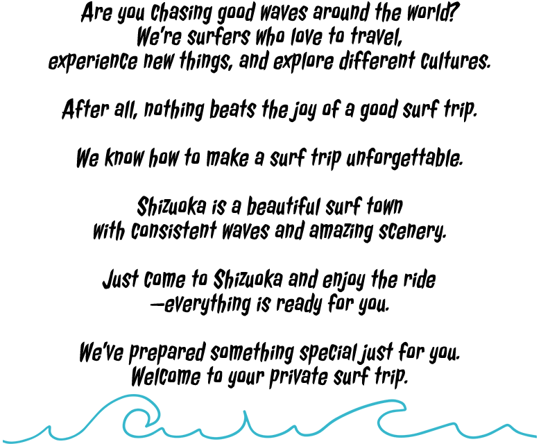 Are you chasing good waves around the world?We’re surfers who love to travel,experience new things, and explore different cultures.After all, nothing beats the joy of a good surf trip.We know how to make a surf trip unforgettable.Shizuoka is a beautiful surf town with consistent waves and amazing scenery.Just come to Shizuoka and enjoy the ride —everything is ready for you.We’ve prepared something special just for you.Welcome to your private surf trip.