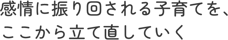 感情に振り回される子育てを、ここから立て直していく