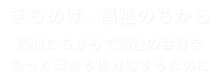 きらめけ、福祉のちから 福祉のちからで福祉の世界をもっと榮ある世界にするために