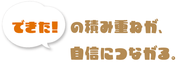 「できた!」の積み重ねが、自信につながる。
