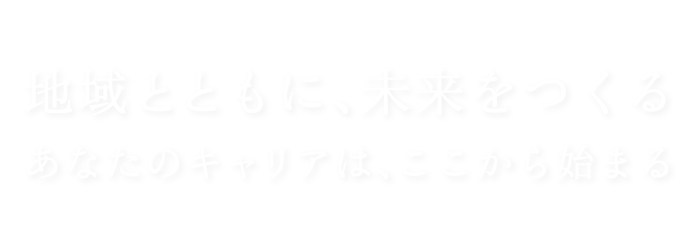 地域とともに、未来をつくる あなたのキャリアは、ここから始まる