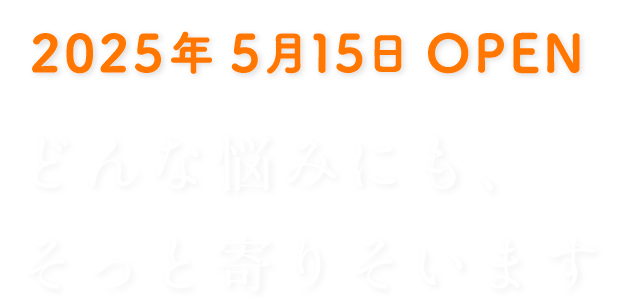 2025年5月15日 OPEN どんな悩みにも、そっと寄り添います