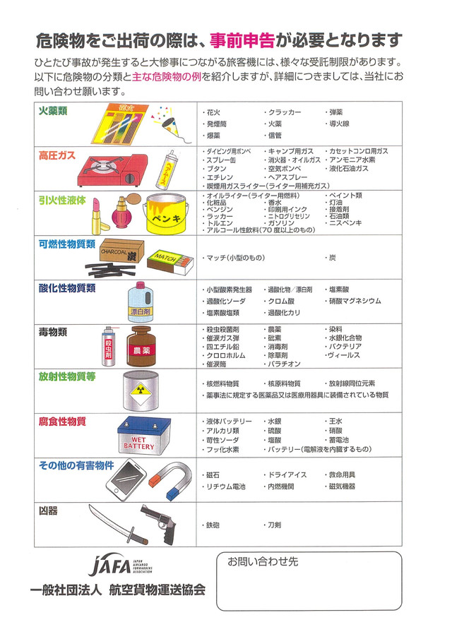 危険物をご出荷の際は、事前申告が必要となります。ひとたび事故が発生すると大惨事につながる旅客機には、様々な受託制限があります。以下に危険物の分類と主な危険物の例を紹介しますが、詳細につきましては、当社にお問い合わせ願います。例：火薬類、高圧ガス、引火性液体、可燃性物質類、酸化性物質類、毒物類、放射性物質、腐食性物質、その他の有害物件、凶器