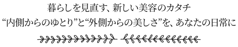 内側からのゆとりと外側からの美しさを、あなたの日常に。暮らしを見直す、新しい美容のカタチ