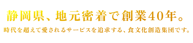 静岡県、地元密着で創業40年。時代を超えて愛されるサービスを追求する、食文化創造集団です。