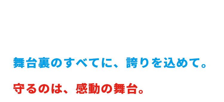感動を創る。舞台裏のすべてに、誇りを込めて。守るのは、感動の舞台。
