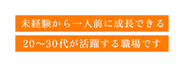 未経験から一人前に成長できる｜20～30代が活躍する職場です