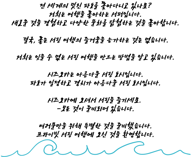 전 세계의 멋진 파도를 쫓아다니고 있나요? 저희는 여행을 좋아하는 서퍼입니다. 새로운 것을 경험하고 다양한 문화를 탐험하는 것을 아합니다. 결국, 좋은 서핑 여행의 즐거움을 능가하는 것은 없습니다. 저희는 잊을 수 없는 서핑 여행을 만드는 방법을 알고 있습니다. 시즈오카는 아름다운 서핑 도시입니다. 파도가 일정하고 경치가 아름다운 서핑 도시입니다. 시즈오카에 오셔서 서핑을 즐기세요. -모든 것이 준비되어 있습니다. 여러분만을 위해 특별한 것을 준비했습니다. 프라이빗 서핑 여행에 오신 것을 환영합니다.