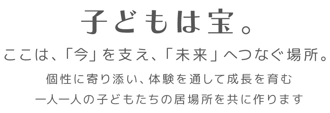 子どもは宝。ここは、「今」を支え、「未来」へつなぐ場所。個性に寄り添い、体験を通して成長を育む。一人一人の子どもたちの居場所を共に作ります