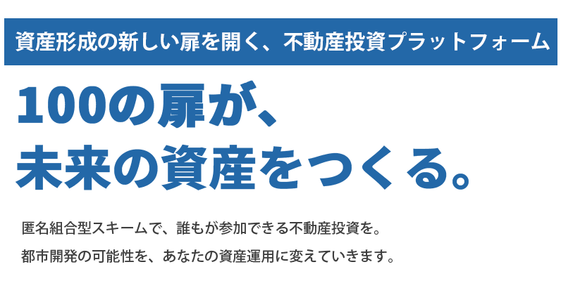 資産形成の新しい扉を開く、不動産投資プラットフォーム 100の扉が、未来の資産をつくる。 匿名組合型スキームで、誰もが参加できる不動産投資を。都市開発の可能性を、あなたの資産運用に変えていきます。