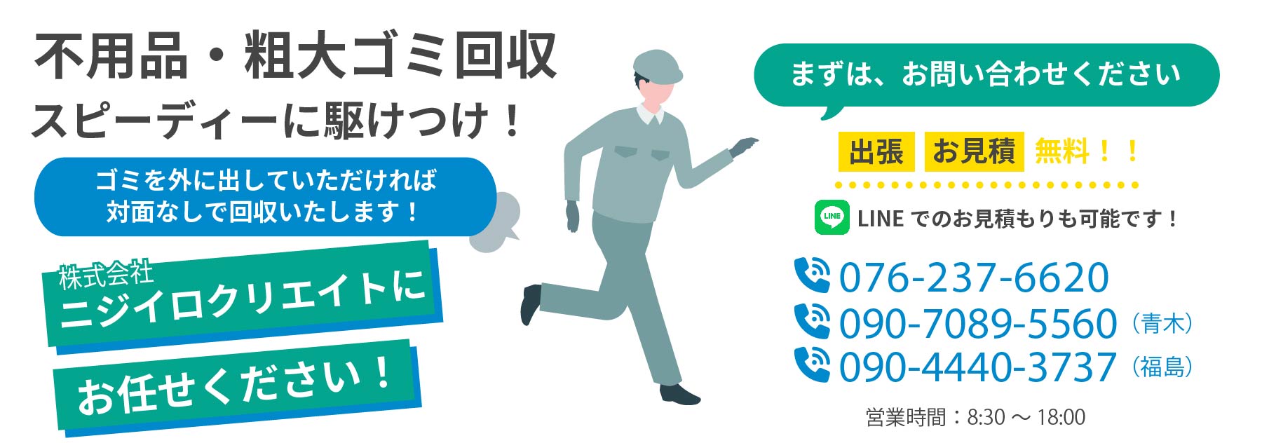 不用品・粗大ゴミ回収 スピーディーに駆けつけ！（ゴミを外に出していただければ対面なして回収いたします！）株式会社ニジイロクリエイトにお任せください！ まずは、お問い合わせください 出張・お見積無料！！LINEでのお見積もりも可能です！090-4440-3737 営業時間：8:30~18:00