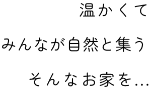温かくて みんなが自然と集う そんなお家を...
