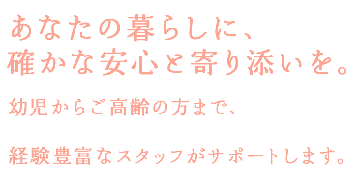あなたの暮らしに、確かな安心と寄り添いを。幼児からご高齢の方まで、経験豊富なスタッフがサポートします。