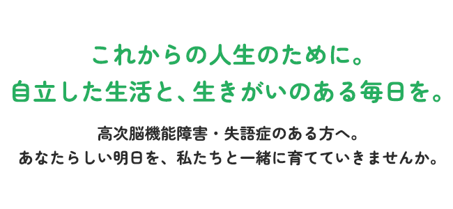これからの人生のために。自立した生活と、生きがいのある毎日を。高次脳機能障害・失語症のある方へ。あなたらしい明日を、私たちと一緒に育てていきませんか。