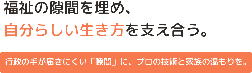 福祉の隙間を埋め、自分らしい生き方を支え合う。

行政の手が届きにくい「隙間」に、プロの技術と家族の温もりを。
