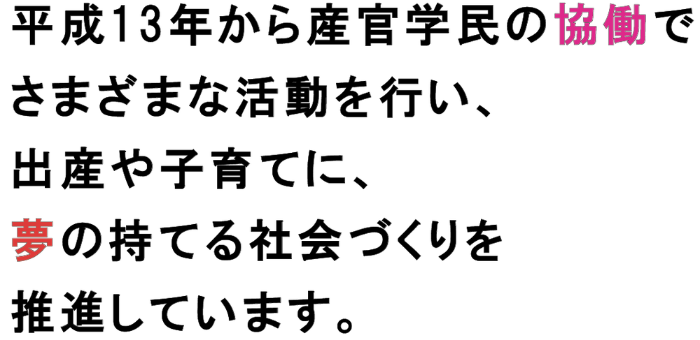 平成13年から産官学民の協働でさまざまな活動を行い、出産や子育てに、夢の持てる社会づくりを推進しています。