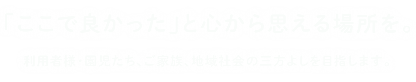 「ここで良かった」と心から思える場所を。利用者様・園児たち、ご家族、地域社会の三方よしを目指します。