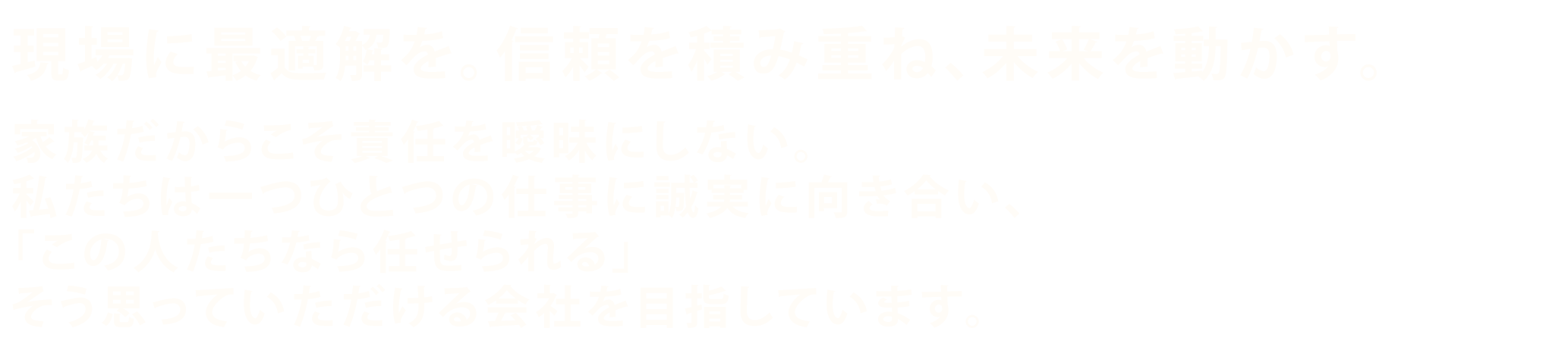 現場に最適解を。信頼を積み重ね、未来を動かす。家族だからこそ責任を曖昧にしない。私たちは一つひとつの仕事に誠実に向き合い、「この人たちなら任せられる」そう思っていただける会社を目指しています。