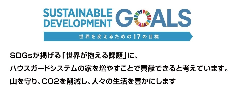 SUSTAINABLE DEVELOPMENT GOALS　SDGsが掲げる「世界が抱える課題」に、ハウスガードシステムの家を増やすことで貢献できると考えています。山を守り、CO2を削減し、人々の生活を豊かにします