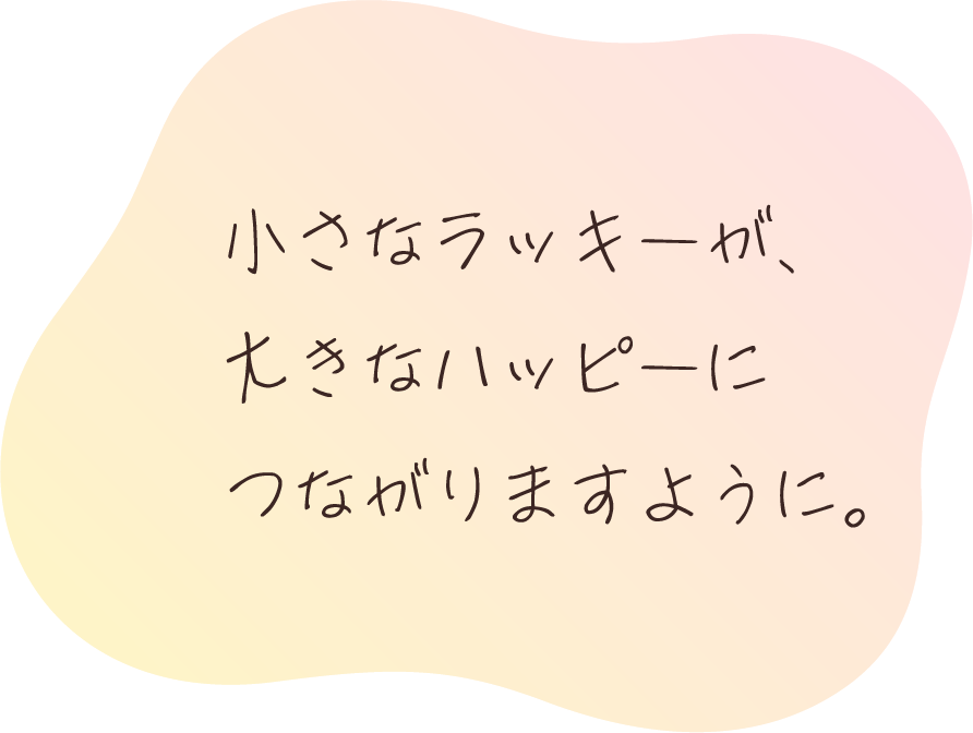 小さなラッキーが、大きなハッピーにつながりますように。