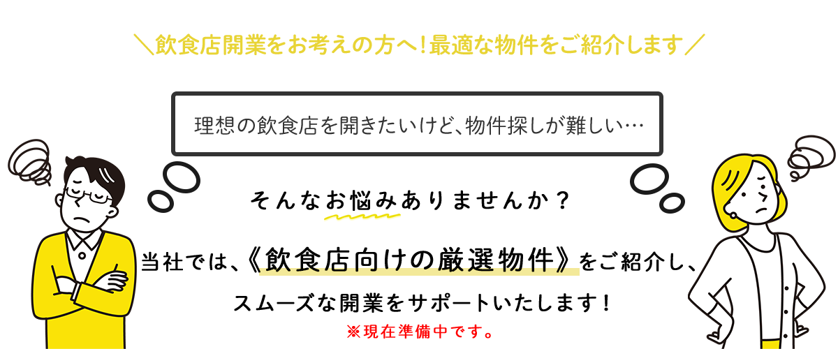 飲食店開業をお考えの方へ！最適な物件をご紹介します「理想の飲食店を開きたいけど、物件探しが難しい…」そんなお悩みはありませんか？当社では、 《飲食店向けの厳選物件》をご紹介し、スムーズな開業をサポートいたします！